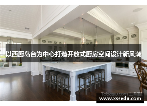 以西厨岛台为中心打造开放式厨房空间设计新风潮