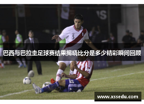 巴西与巴拉圭足球赛结果揭晓比分是多少精彩瞬间回顾