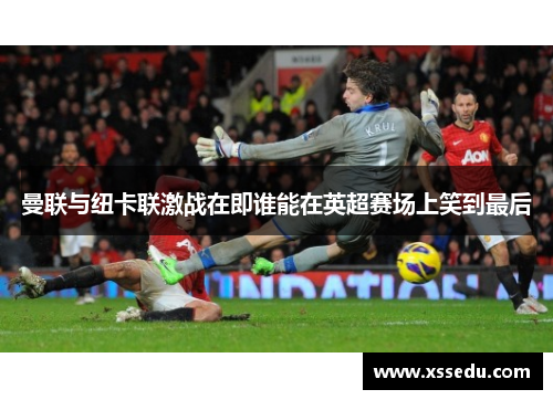 曼联与纽卡联激战在即谁能在英超赛场上笑到最后