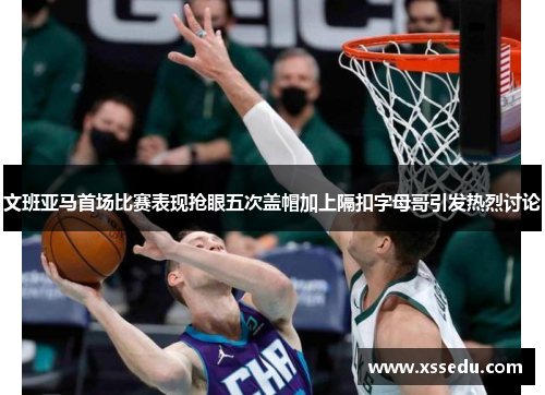 文班亚马首场比赛表现抢眼五次盖帽加上隔扣字母哥引发热烈讨论